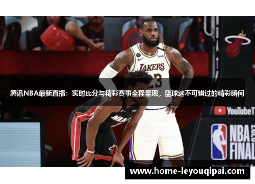 腾讯NBA最新直播：实时比分与精彩赛事全程呈现，篮球迷不可错过的精彩瞬间