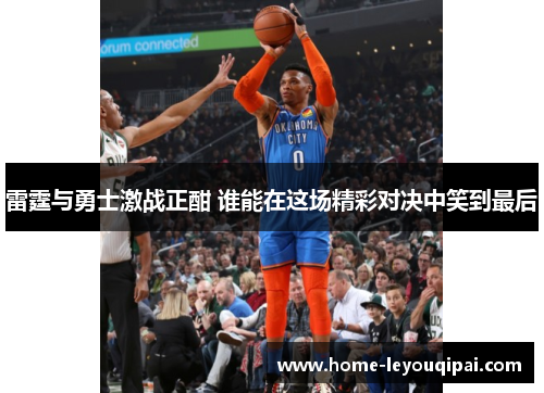 雷霆与勇士激战正酣 谁能在这场精彩对决中笑到最后